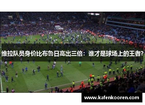 维拉队员身价比布鲁日高出三倍：谁才是球场上的王者？