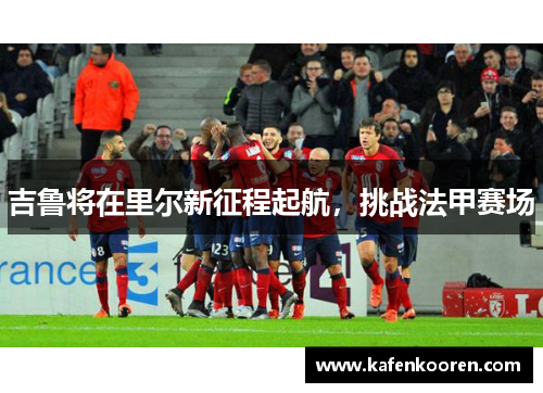 吉鲁将在里尔新征程起航，挑战法甲赛场